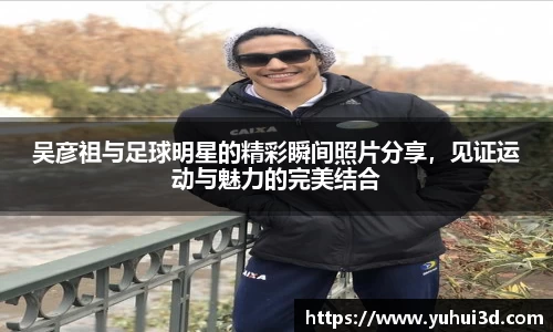 吴彦祖与足球明星的精彩瞬间照片分享，见证运动与魅力的完美结合